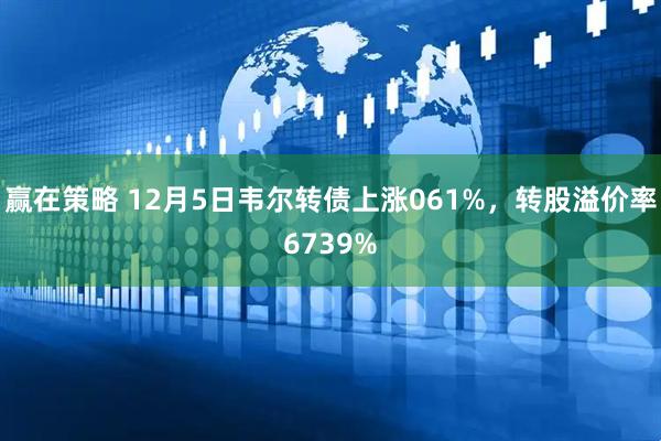 赢在策略 12月5日韦尔转债上涨061%，转股溢价率6739%