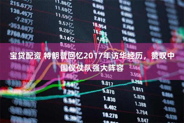 宝贷配资 特朗普回忆2017年访华经历,赞叹中国仪仗队强大阵容