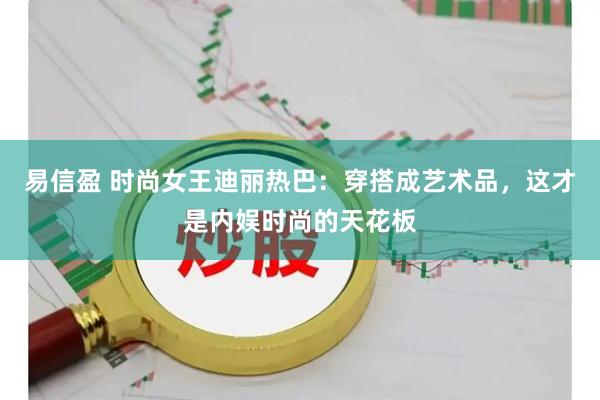 易信盈 时尚女王迪丽热巴：穿搭成艺术品，这才是内娱时尚的天花板
