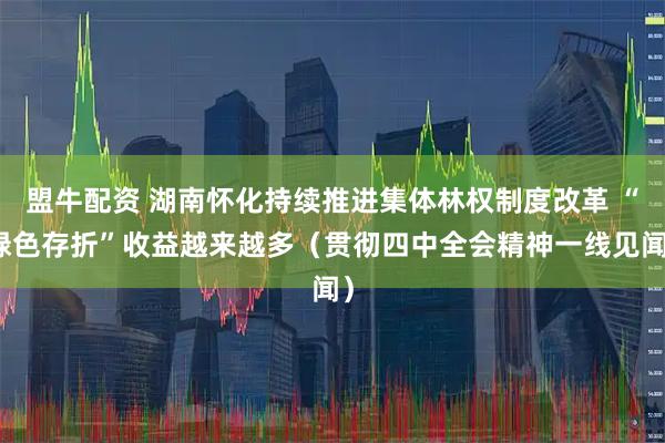 盟牛配资 湖南怀化持续推进集体林权制度改革 “绿色存折”收益越来越多（贯彻四中全会精神一线见闻）