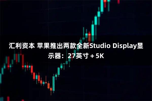 汇利资本 苹果推出两款全新Studio Display显示器：27英寸＋5K
