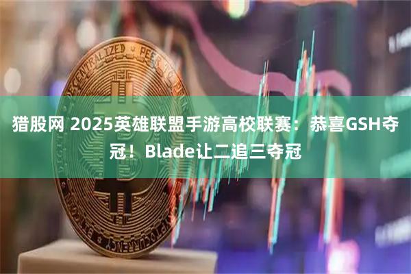 猎股网 2025英雄联盟手游高校联赛：恭喜GSH夺冠！Blade让二追三夺冠