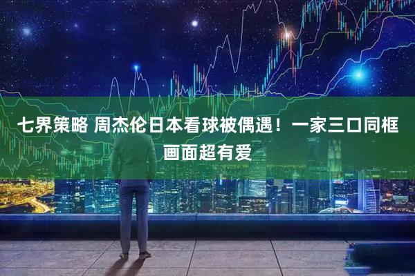 七界策略 周杰伦日本看球被偶遇！一家三口同框画面超有爱