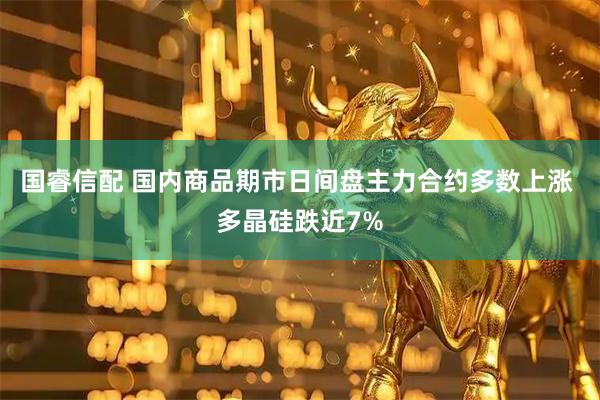 国睿信配 国内商品期市日间盘主力合约多数上涨 多晶硅跌近7%